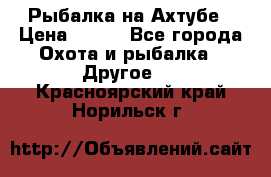 Рыбалка на Ахтубе › Цена ­ 500 - Все города Охота и рыбалка » Другое   . Красноярский край,Норильск г.